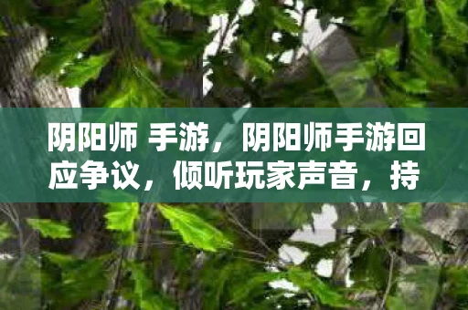 阴阳师 手游，阴阳师手游回应争议，倾听玩家声音，持续优化游戏体验