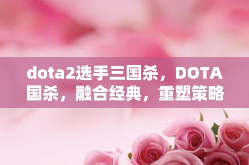 dota2选手三国杀,DOTA国杀,融合经典,重塑策略卡牌新体验 dota2选手三国杀,DOTA国杀,融合经典,重塑策略卡牌新体验
