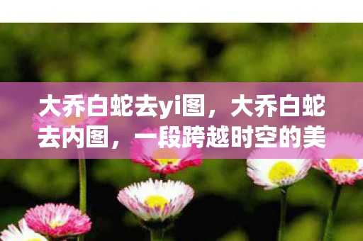 大乔白蛇去yi图,大乔白蛇去内图,一段跨越时空的美丽传说 大乔白蛇去yi图,大乔白蛇去内图,一段跨越时空的美丽传说