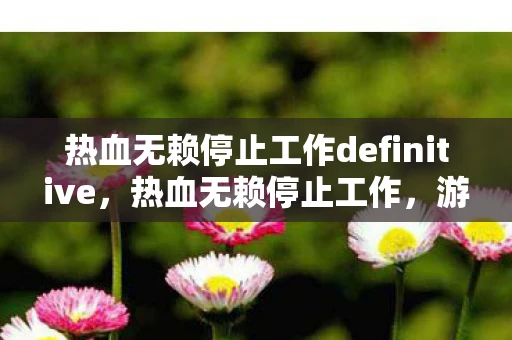 热血无赖停止工作definitive,热血无赖停止工作,游戏崩溃的解决之道 热血无赖停止工作definitive,热血无赖停止工作,游戏崩溃的解决之道