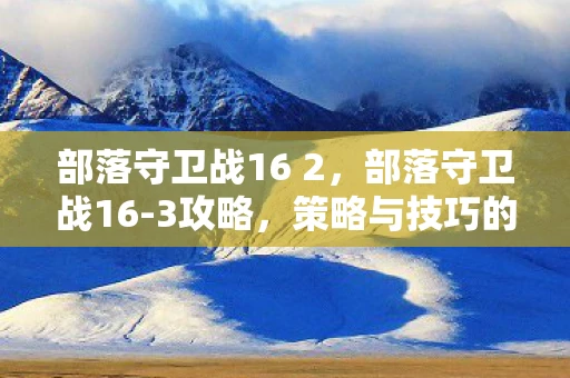 部落守卫战16 2,部落守卫战16-3攻略,策略与技巧的完美结合 部落守卫战16 2,部落守卫战16-3攻略,策略与技巧的完美结合