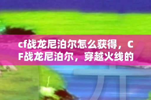 cf战龙尼泊尔怎么获得,CF战龙尼泊尔,穿越火线的刀锋之舞 cf战龙尼泊尔怎么获得,CF战龙尼泊尔,穿越火线的刀锋之舞
