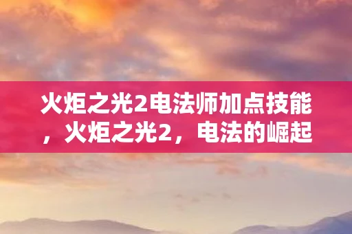 火炬之光2电法师加点技能，火炬之光2，电法的崛起与技巧解析