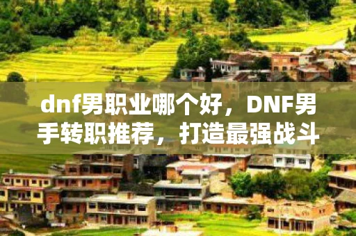dnf男职业哪个好,DNF男手转职推荐,打造最强战斗力的职业选择 dnf男职业哪个好,DNF男手转职推荐,打造最强战斗力的职业选择