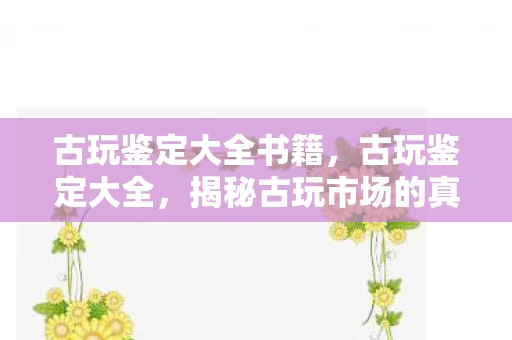 古玩鉴定大全书籍,古玩鉴定大全,揭秘古玩市场的真伪与价值 古玩鉴定大全书籍,古玩鉴定大全,揭秘古玩市场的真伪与价值