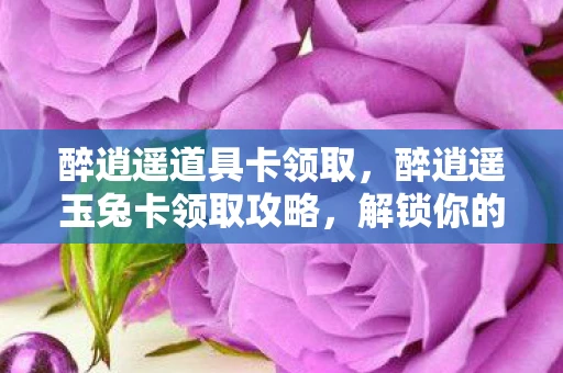 醉逍遥道具卡领取，醉逍遥玉兔卡领取攻略，解锁你的专属福利