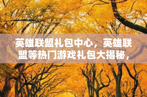 英雄联盟礼包中心，英雄联盟等热门游戏礼包大揭秘，如何获取与使用？