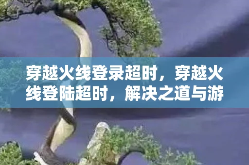 穿越火线登录超时，穿越火线登陆超时，解决之道与游戏体验优化