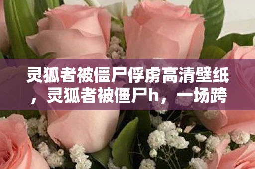灵狐者被僵尸俘虏高清壁纸，灵狐者被僵尸h，一场跨越生死的奇幻冒险