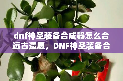 dnf神圣装备合成器怎么合远古遗愿，DNF神圣装备合成器，打造顶级装备，提升战斗力的神器