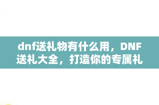 dnf送礼物有什么用,DNF送礼大全,打造你的专属礼物清单 dnf送礼物有什么用,DNF送礼大全,打造你的专属礼物清单