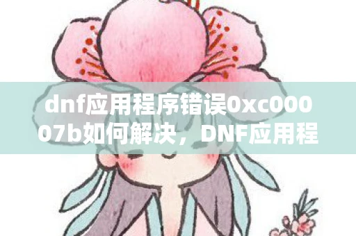 dnf应用程序错误0xc00007b如何解决，DNF应用程序错误，如何避免和解决常见问题
