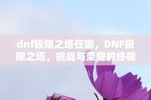dnf极限之塔在哪,DNF极限之塔,挑战与荣耀的终极舞台 dnf极限之塔在哪,DNF极限之塔,挑战与荣耀的终极舞台