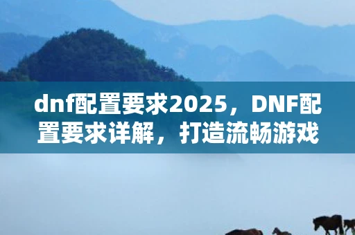 dnf配置要求2025,DNF配置要求详解,打造流畅游戏体验 dnf配置要求2025,DNF配置要求详解,打造流畅游戏体验
