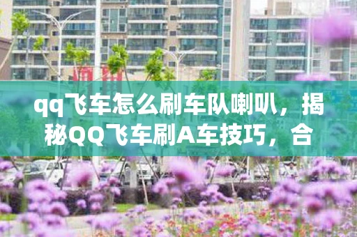 qq飞车怎么刷车队喇叭，揭秘QQ飞车刷A车技巧，合法且高效的方法