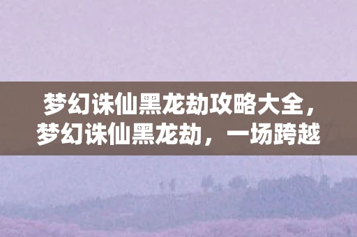 梦幻诛仙黑龙劫攻略大全，梦幻诛仙黑龙劫，一场跨越时空的冒险之旅
