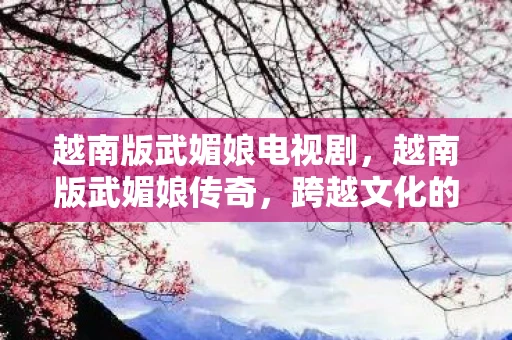 越南版武媚娘电视剧，越南版武媚娘传奇，跨越文化的历史再现