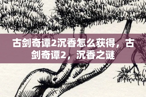 古剑奇谭2沉香怎么获得，古剑奇谭2，沉香之谜