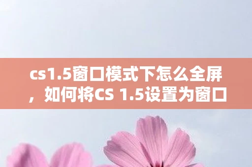 cs1.5窗口模式下怎么全屏,如何将CS 1.5设置为窗口模式? cs1.5窗口模式下怎么全屏,如何将CS 1.5设置为窗口模式?