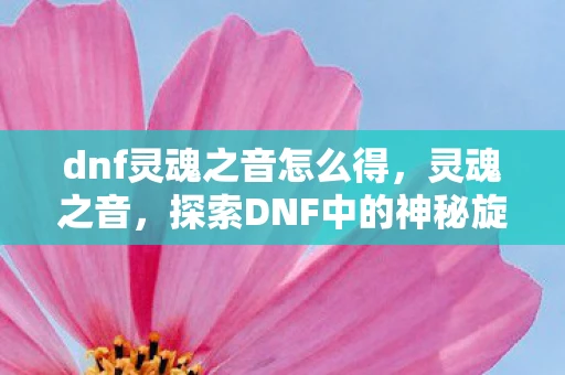 dnf灵魂之音怎么得,灵魂之音,探索DNF中的神秘旋律 dnf灵魂之音怎么得,灵魂之音,探索DNF中的神秘旋律