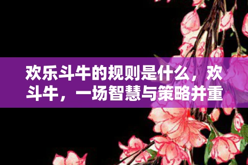 欢乐斗牛的规则是什么，欢斗牛，一场智慧与策略并重的博弈