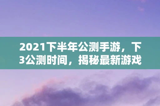 2021下半年公测手游，下3公测时间，揭秘最新游戏测试进展与玩家期待
