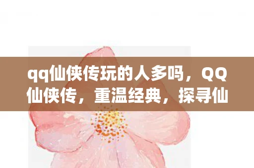 qq仙侠传玩的人多吗，QQ仙侠传，重温经典，探寻仙侠世界的魅力
