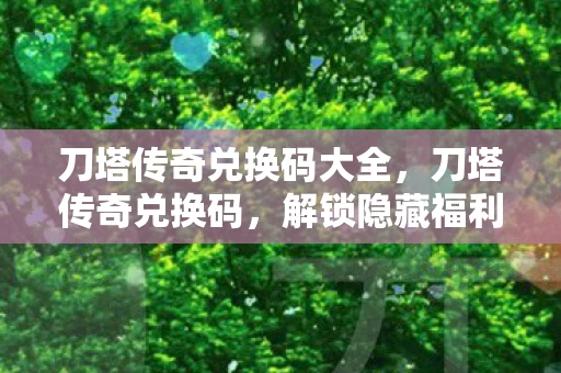刀塔传奇兑换码大全，刀塔传奇兑换码，解锁隐藏福利的秘籍