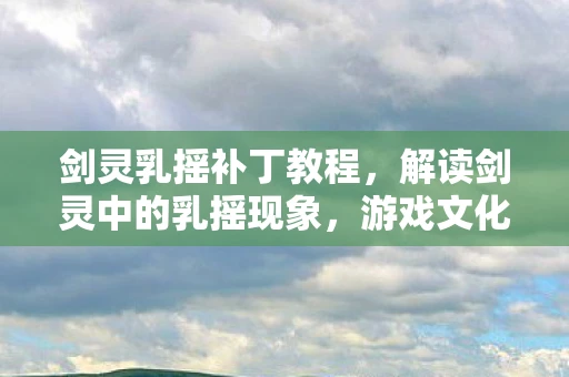 剑灵乳摇补丁教程，解读剑灵中的乳摇现象，游戏文化与社会认知的交织
