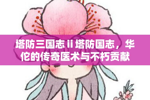 塔防三国志ⅱ塔防国志，华佗的传奇医术与不朽贡献