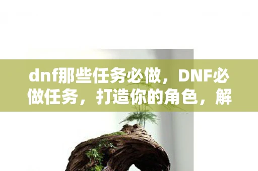 dnf那些任务必做，DNF必做任务，打造你的角色，解锁隐藏奖励