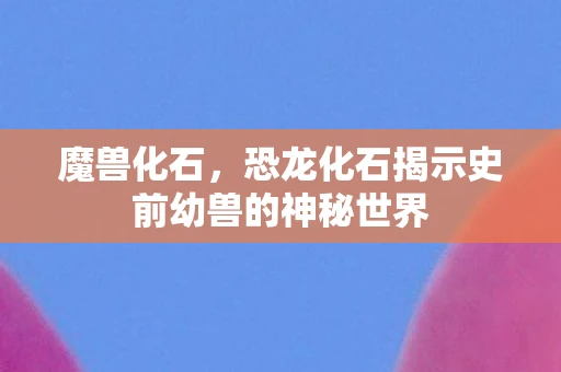 魔兽化石，恐龙化石揭示史前幼兽的神秘世界