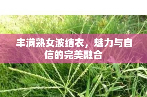 丰满熟女波结衣，魅力与自信的完美融合