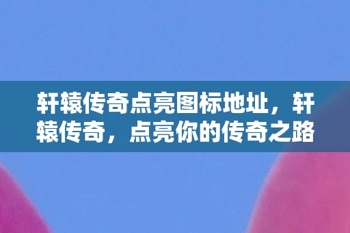 轩辕传奇点亮图标地址，轩辕传奇，点亮你的传奇之路，解锁专属图标礼包