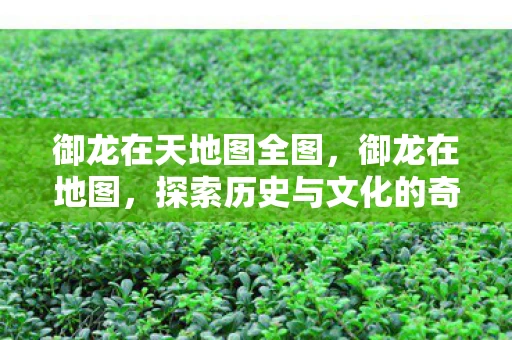 御龙在天地图全图，御龙在地图，探索历史与文化的奇妙之旅