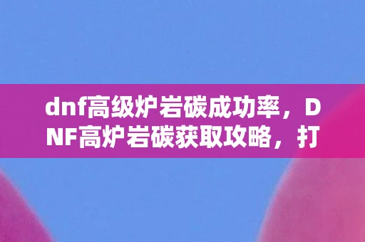 dnf高级炉岩碳成功率,DNF高炉岩碳获取攻略,打造顶级装备,从这里开始! dnf高级炉岩碳成功率,DNF高炉岩碳获取攻略,打造顶级装备,从这里开始!
