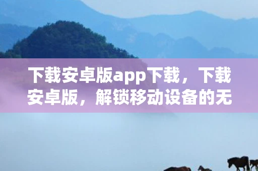 下载安卓版app下载，下载安卓版，解锁移动设备的无限可能