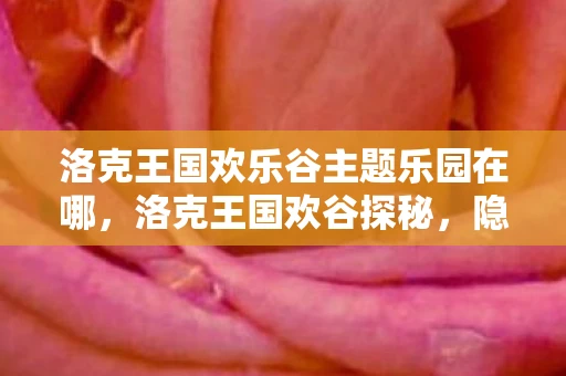 洛克王国欢乐谷主题乐园在哪,洛克王国欢谷探秘,隐藏在王国中的神秘之地 洛克王国欢乐谷主题乐园在哪,洛克王国欢谷探秘,隐藏在王国中的神秘之地