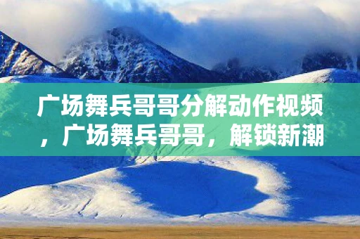 广场舞兵哥哥分解动作视频，广场舞兵哥哥，解锁新潮流，展现军人风采