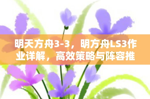 明天方舟3-3,明方舟LS3作业详解,高效策略与阵容推荐 明天方舟3-3,明方舟LS3作业详解,高效策略与阵容推荐