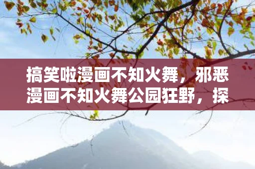 搞笑啦漫画不知火舞,邪恶漫画不知火舞公园狂野,探索禁忌之美的边界 搞笑啦漫画不知火舞,邪恶漫画不知火舞公园狂野,探索禁忌之美的边界