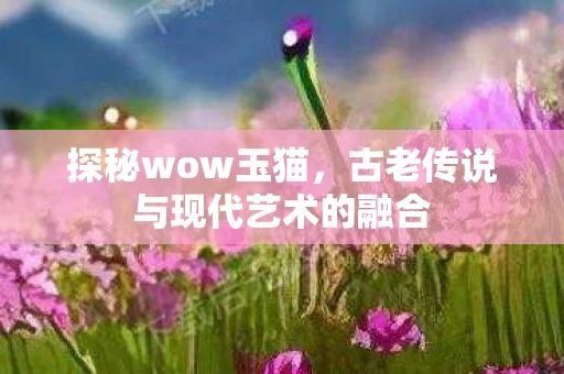 探秘wow玉猫,古老传说与现代艺术的融合 探秘wow玉猫,古老传说与现代艺术的融合