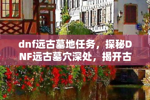 dnf远古墓地任务,探秘DNF远古墓穴深处,揭开古老传说的神秘面纱 dnf远古墓地任务,探秘DNF远古墓穴深处,揭开古老传说的神秘面纱