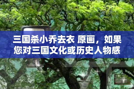 三国杀小乔去衣 原画，如果您对三国文化或历史人物感兴趣，我可以为您提供有关三国时期的历史背景、小乔的生平事迹以及她在历史上的地位和影响等方面的信息。例如