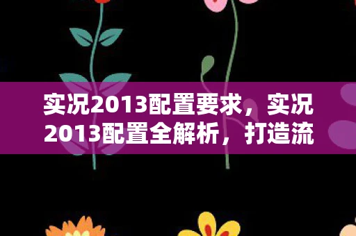 实况2013配置要求，实况2013配置全解析，打造流畅游戏体验