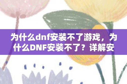 为什么dnf安装不了游戏，为什么DNF安装不了？详解安装问题及其解决方案