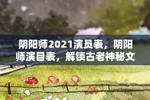 阴阳师2021演员表，阴阳师演目表，解锁古老神秘文化的钥匙