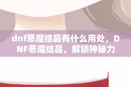 dnf恶魔结晶有什么用处，DNF恶魔结晶，解锁神秘力量的钥匙
