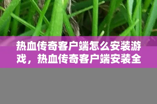热血传奇客户端怎么安装游戏，热血传奇客户端安装全攻略