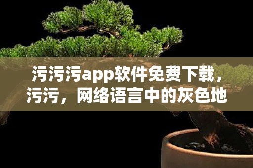 污污污app软件免费下载，污污，网络语言中的灰色地带